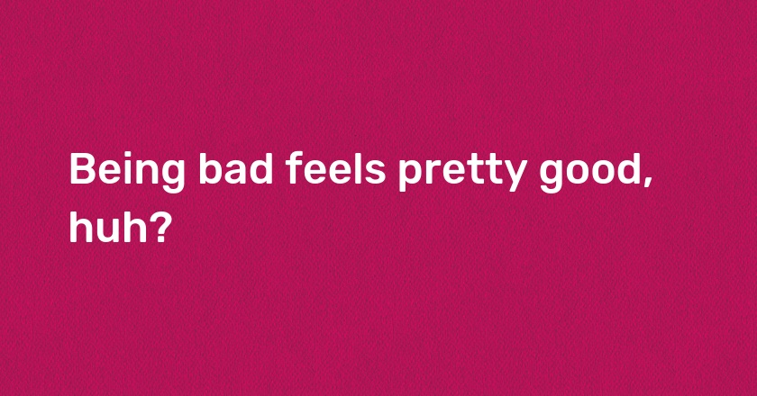 Being bad feels pretty good, huh?