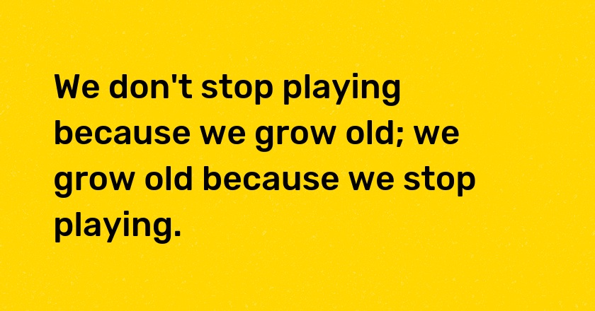 We don't stop playing because we grow old; we grow old because we stop playing.