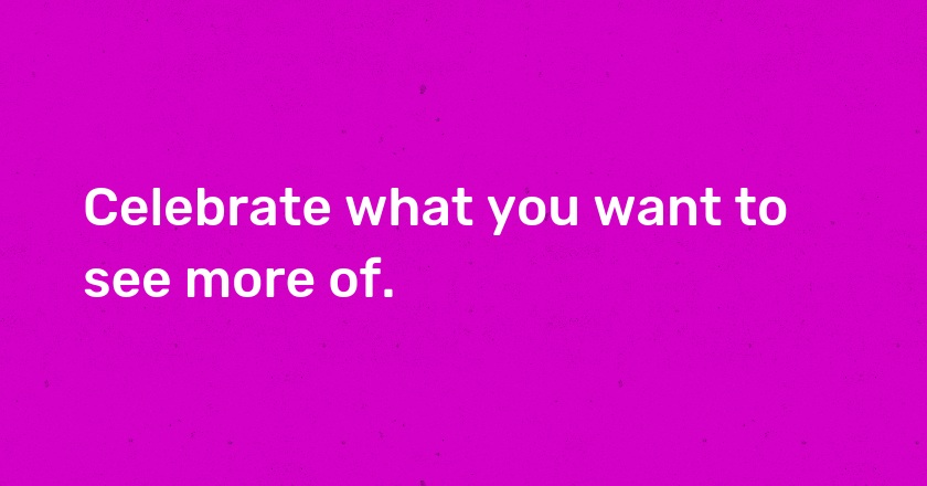 Celebrate what you want to see more of.