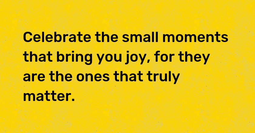 Celebrate the small moments that bring you joy, for they are the ones that truly matter.