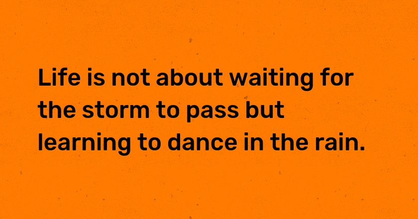 Life is not about waiting for the storm to pass but learning to dance in the rain.