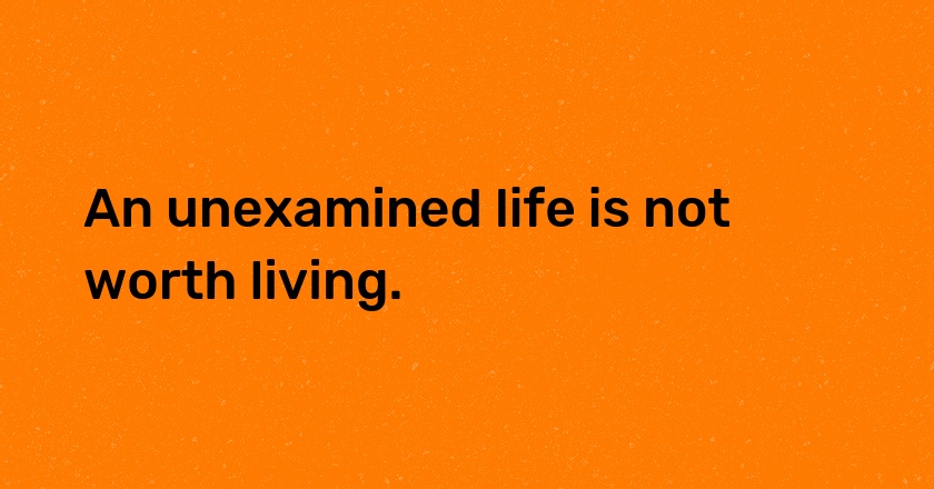 An unexamined life is not worth living.