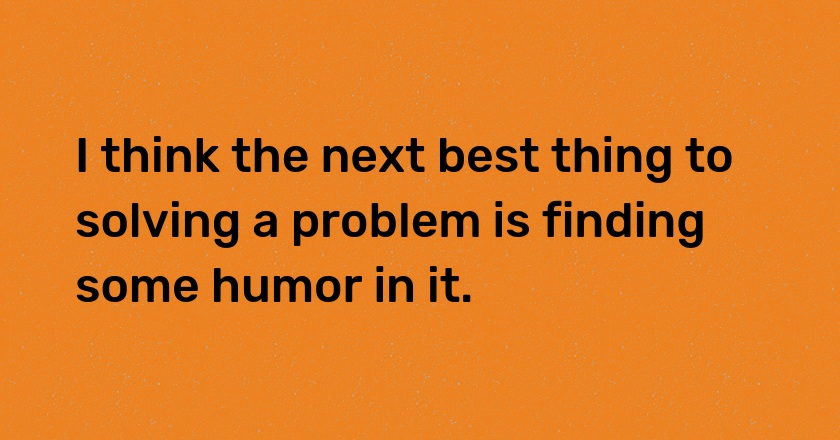 I think the next best thing to solving a problem is finding some humor in it.