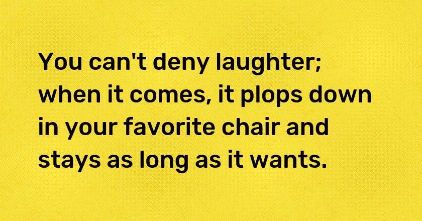 You can't deny laughter; when it comes, it plops down in your favorite chair and stays as long as it wants.