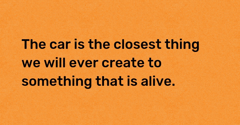 The car is the closest thing we will ever create to something that is alive.