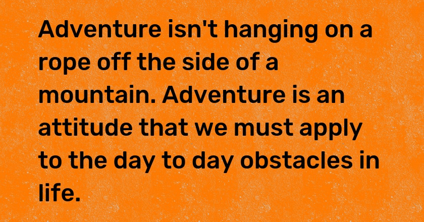 Adventure isn't hanging on a rope off the side of a mountain. Adventure is an attitude that we must apply to the day to day obstacles in life.