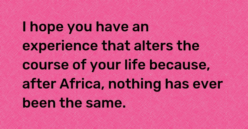 I hope you have an experience that alters the course of your life because, after Africa, nothing has ever been the same.