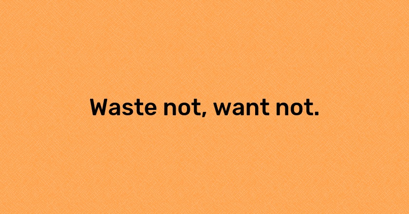 Waste not, want not.