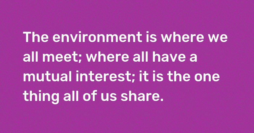 The environment is where we all meet; where all have a mutual interest; it is the one thing all of us share.