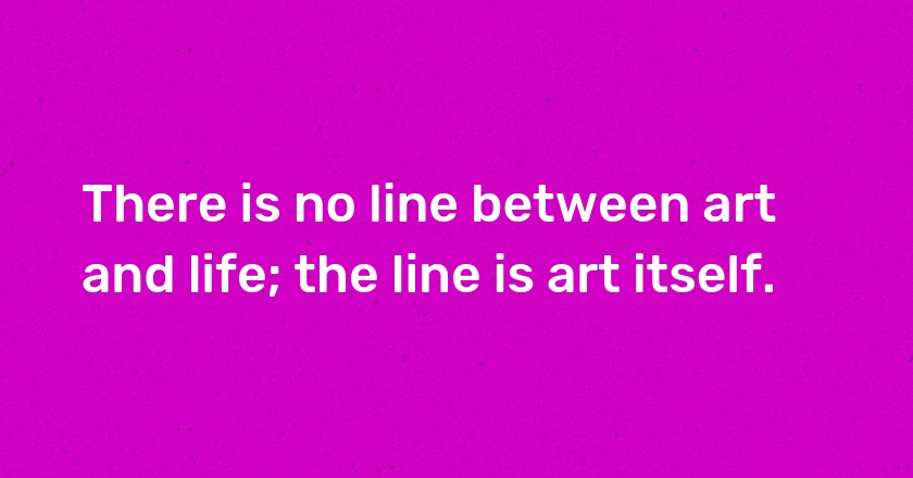 There is no line between art and life; the line is art itself.