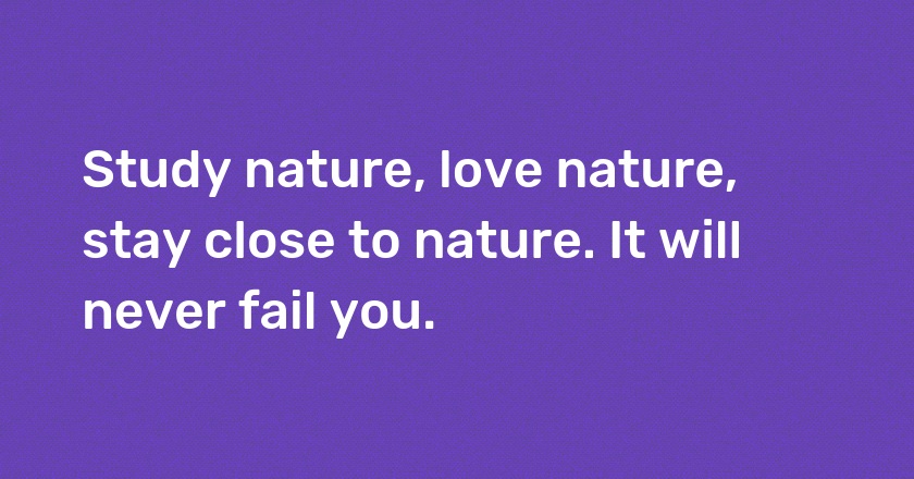 Study nature, love nature, stay close to nature. It will never fail you.