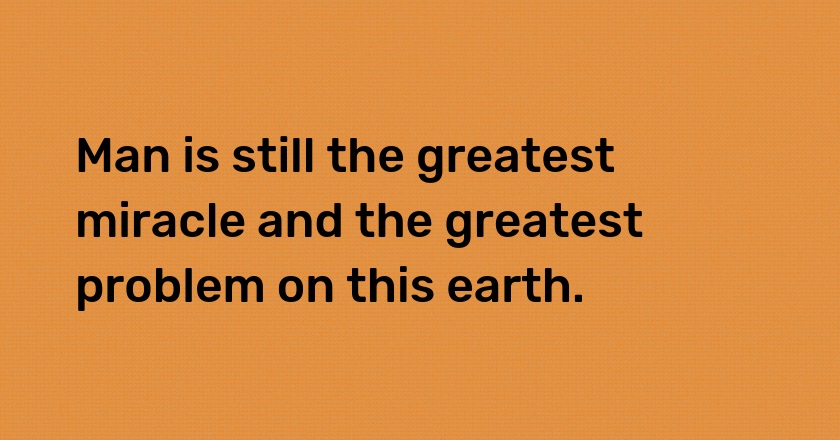 Man is still the greatest miracle and the greatest problem on this earth.