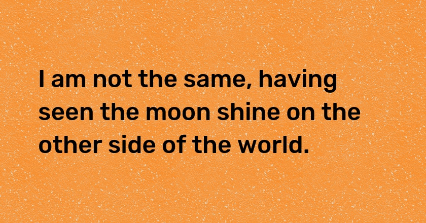 I am not the same, having seen the moon shine on the other side of the world.