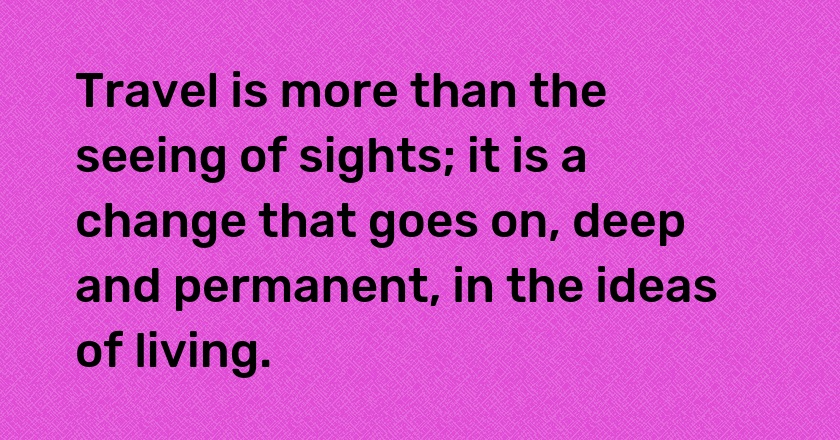 Travel is more than the seeing of sights; it is a change that goes on, deep and permanent, in the ideas of living.