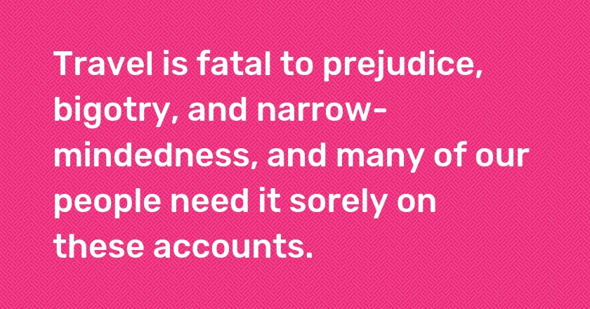 Travel is fatal to prejudice, bigotry, and narrow-mindedness, and many of our people need it sorely on these accounts.