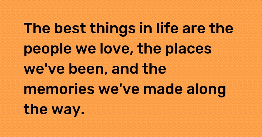 The best things in life are the people we love, the places we've been, and the memories we've made along the way.