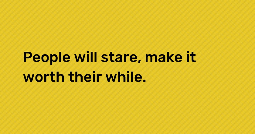 People will stare, make it worth their while.