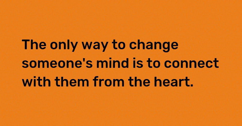 The only way to change someone's mind is to connect with them from the heart.