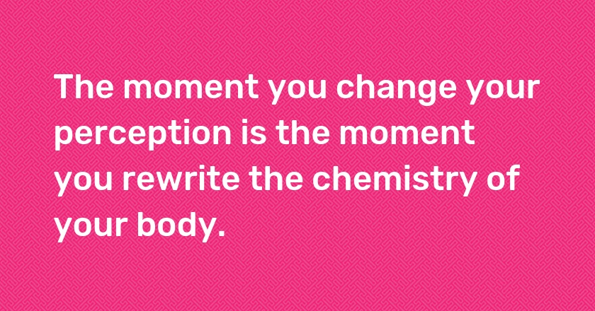 The moment you change your perception is the moment you rewrite the chemistry of your body.