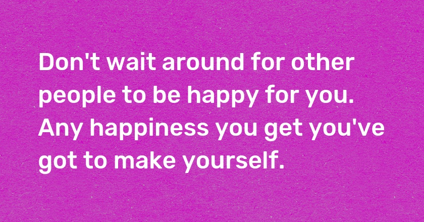 Don't wait around for other people to be happy for you. Any happiness you get you've got to make yourself.