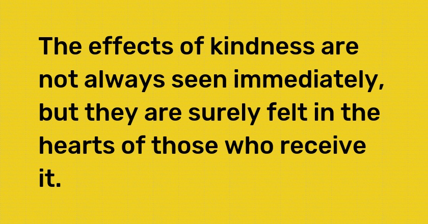 The effects of kindness are not always seen immediately, but they are surely felt in the hearts of those who receive it.