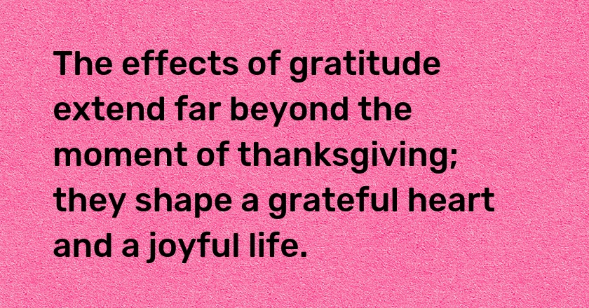 The effects of gratitude extend far beyond the moment of thanksgiving; they shape a grateful heart and a joyful life.