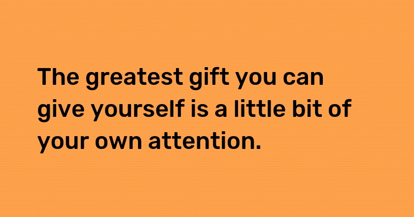 The greatest gift you can give yourself is a little bit of your own attention.