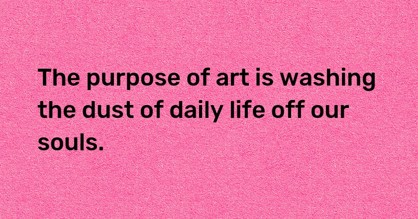 The purpose of art is washing the dust of daily life off our souls.