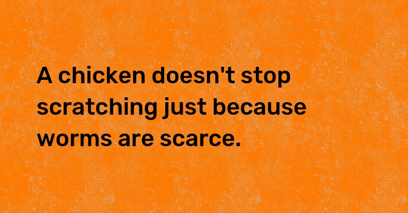 A chicken doesn't stop scratching just because worms are scarce.