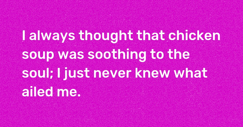 I always thought that chicken soup was soothing to the soul; I just never knew what ailed me.