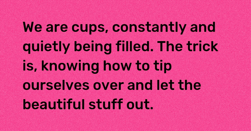 We are cups, constantly and quietly being filled. The trick is, knowing how to tip ourselves over and let the beautiful stuff out.