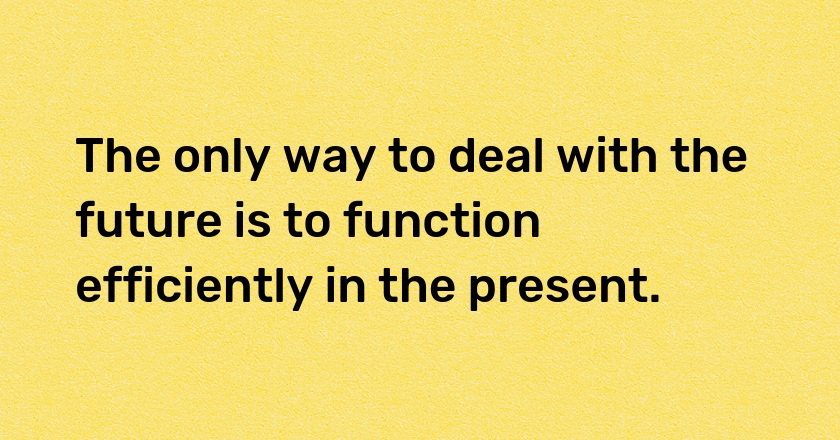 The only way to deal with the future is to function efficiently in the present.