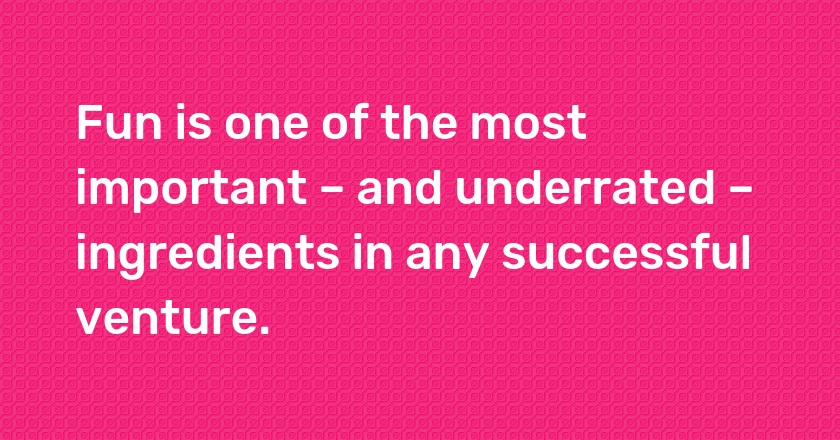 Fun is one of the most important – and underrated – ingredients in any successful venture.