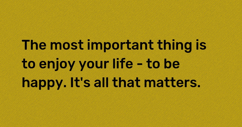 The most important thing is to enjoy your life - to be happy. It's all that matters.