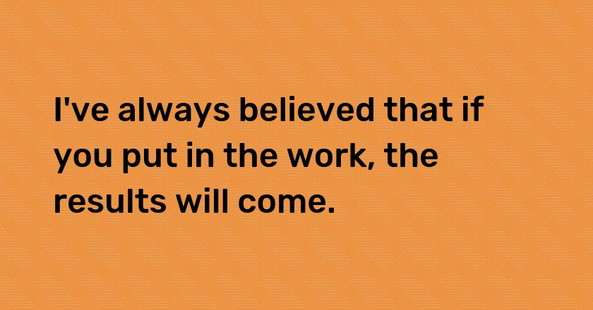 I've always believed that if you put in the work, the results will come.