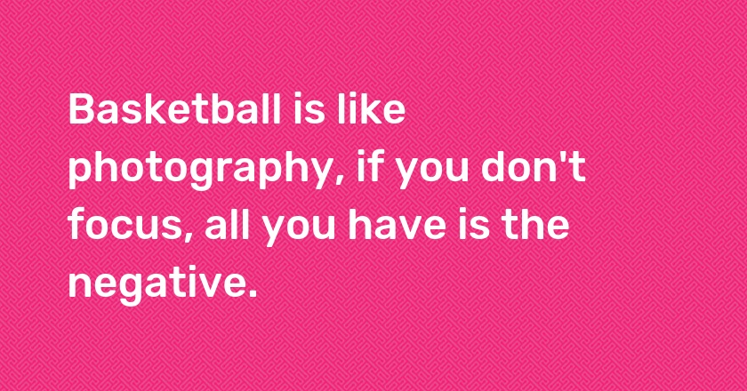 Basketball is like photography, if you don't focus, all you have is the negative.