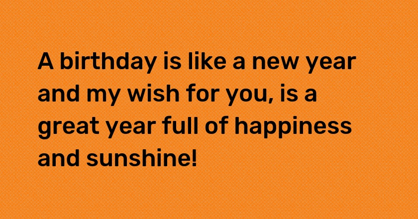 A birthday is like a new year and my wish for you, is a great year full of happiness and sunshine!