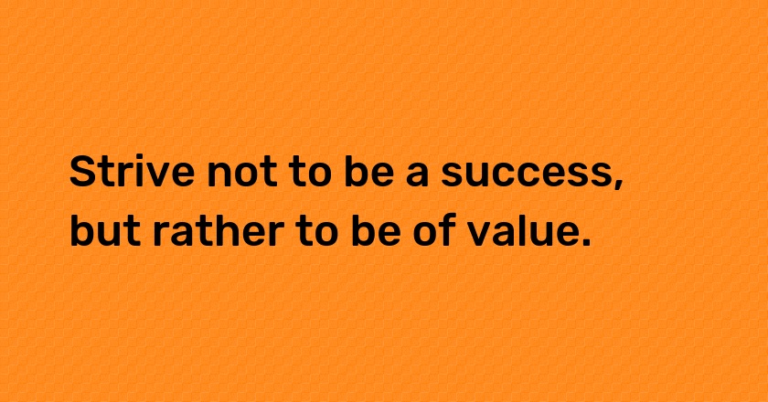 Strive not to be a success, but rather to be of value.