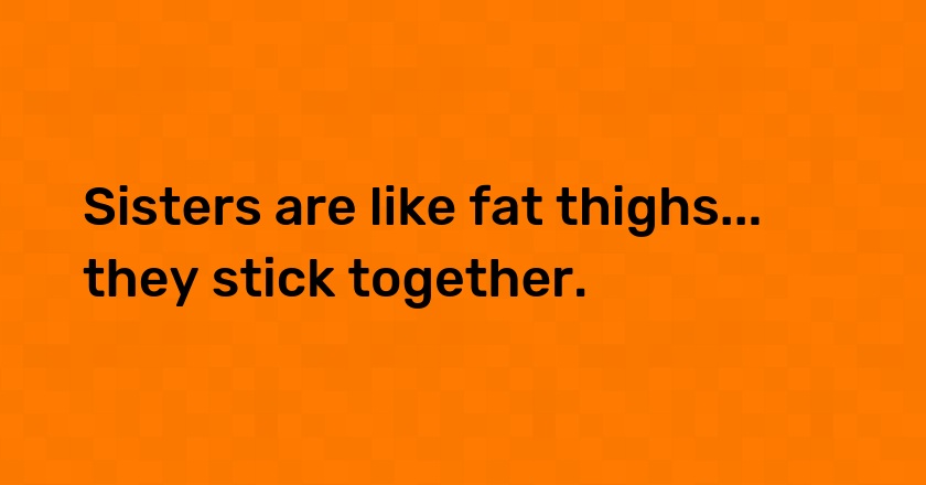 Sisters are like fat thighs... they stick together.