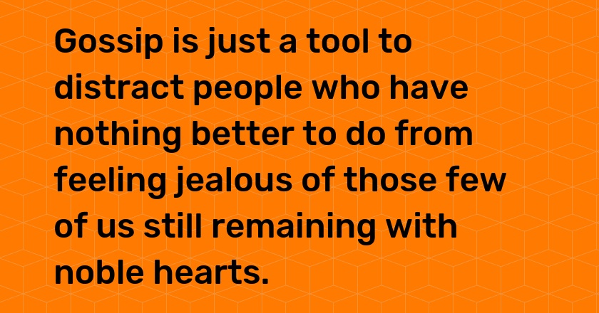 Gossip is just a tool to distract people who have nothing better to do from feeling jealous of those few of us still remaining with noble hearts.