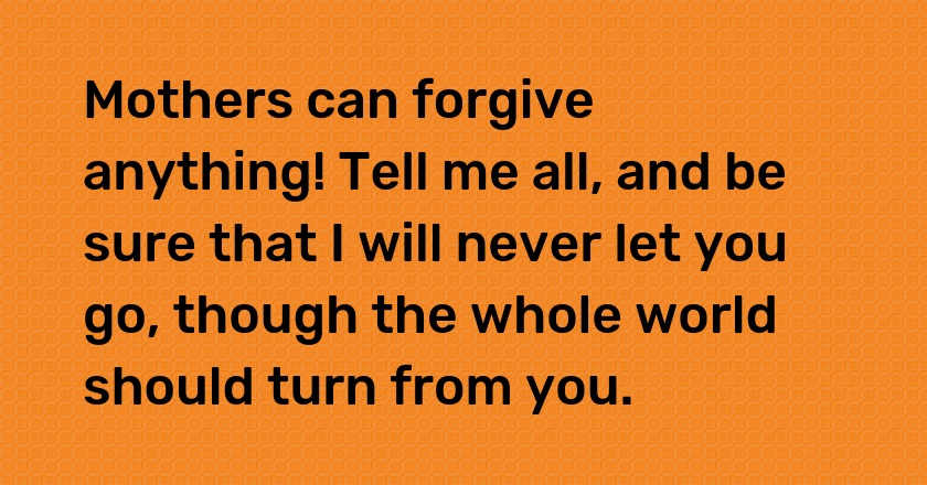 Mothers can forgive anything! Tell me all, and be sure that I will never let you go, though the whole world should turn from you.