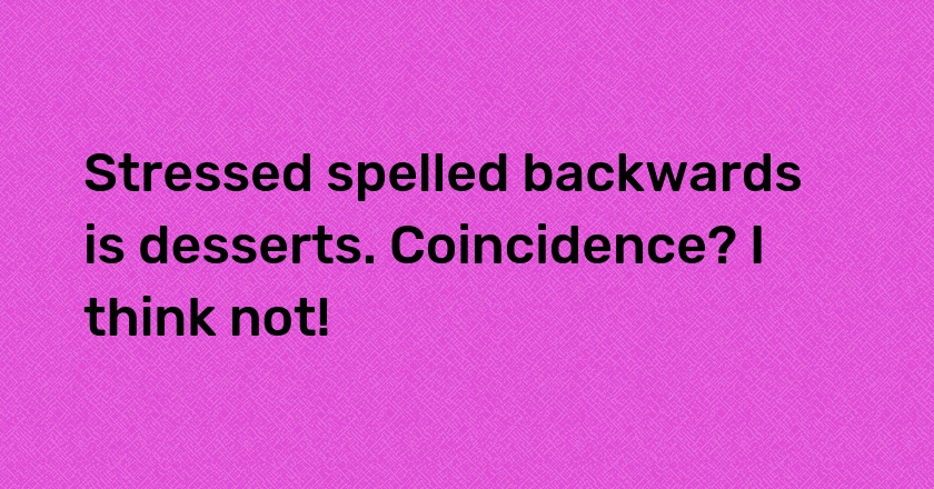 Stressed spelled backwards is desserts. Coincidence? I think not!