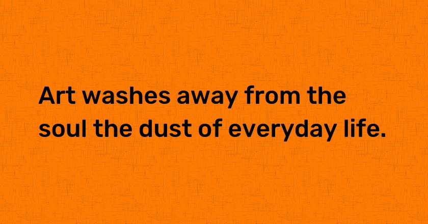 Art washes away from the soul the dust of everyday life.