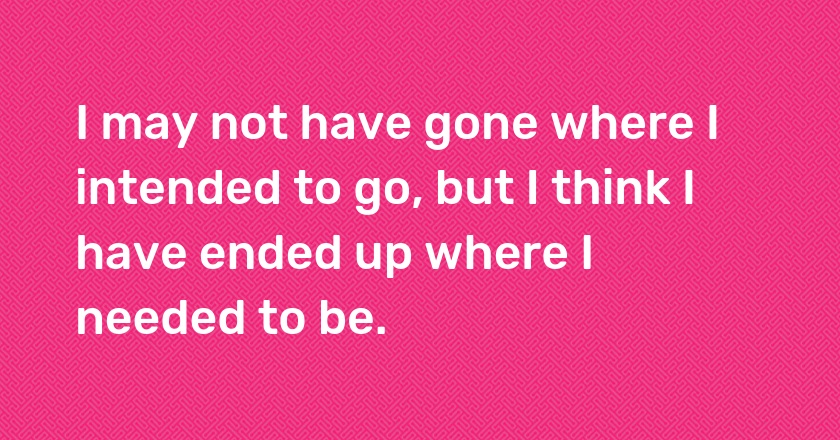 I may not have gone where I intended to go, but I think I have ended up where I needed to be.