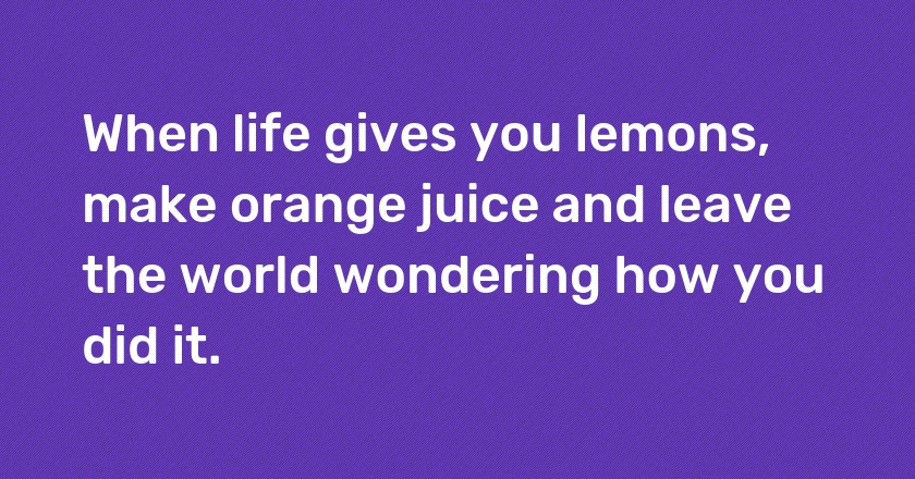 When life gives you lemons, make orange juice and leave the world wondering how you did it.