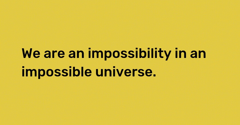 We are an impossibility in an impossible universe.