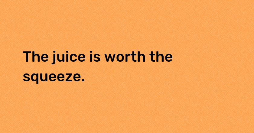 The juice is worth the squeeze.