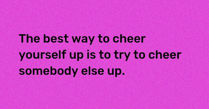 The best way to cheer yourself up is to try to cheer somebody else up.