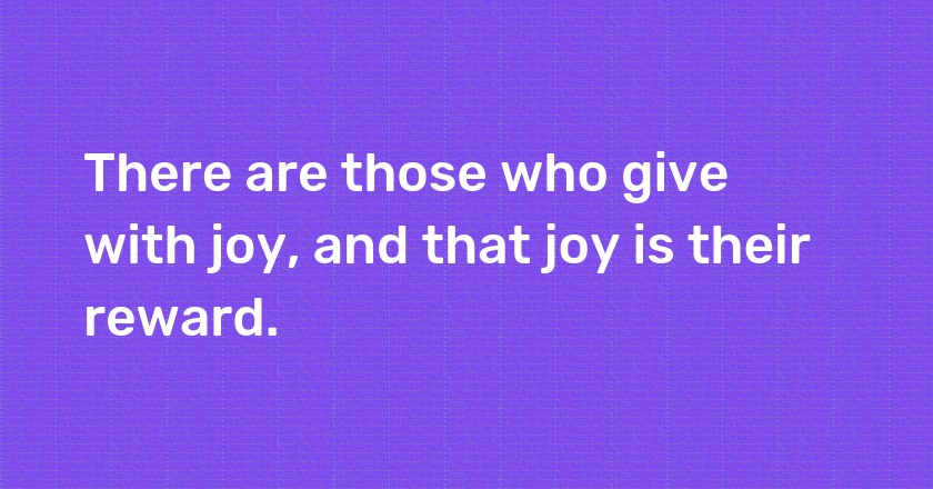 There are those who give with joy, and that joy is their reward.