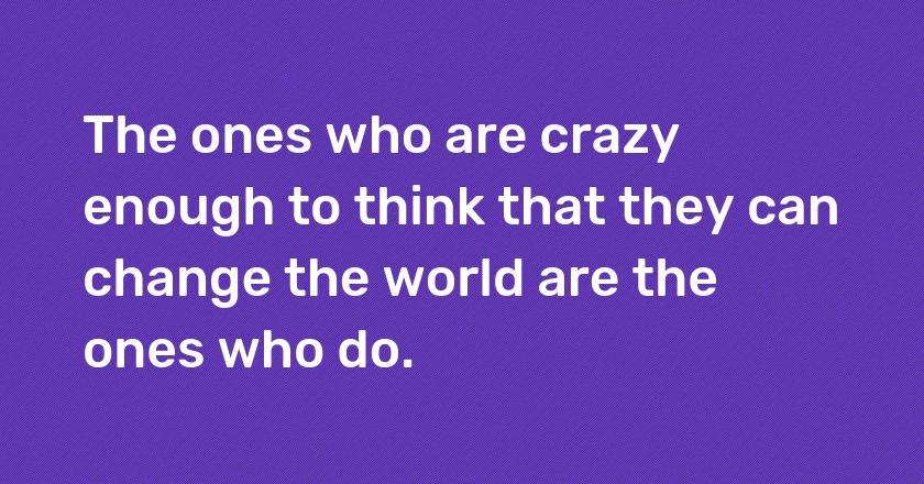 The ones who are crazy enough to think that they can change the world are the ones who do.